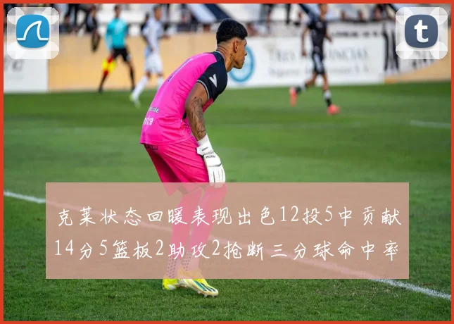 克莱状态回暖表现出色12投5中贡献14分5篮板2助攻2抢断三分球命中率高达57