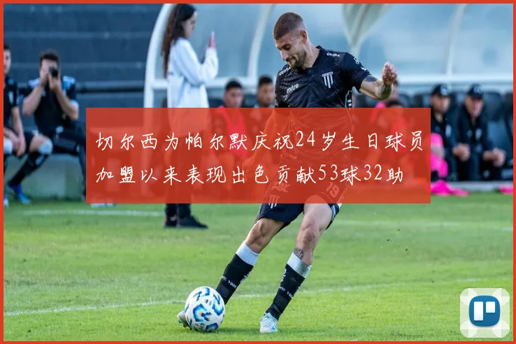 切尔西为帕尔默庆祝24岁生日球员加盟以来表现出色贡献53球32助